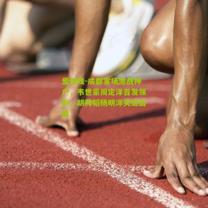 爱游戏-成都客场激战神户，韦世豪周定洋首发领衔，胡荷韬杨明洋关键出战