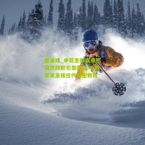 爱游戏_申花主帅崔康熙突然辞职引发震动 毛毅军紧急接任代理主教练