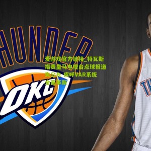 爱游戏官方链接_特瓦斯指责皇马电视台点球报道失公允 疾呼VAR系统全面革新