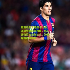 爱游戏官方链接-日本队迎战中国前获强援，核心回归誓言全取三分，苏超锋霸或成奇兵