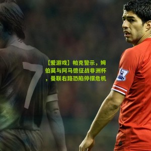 【爱游戏】帕克警示，姆伯莫与阿马德征战非洲杯，曼联右路恐陷停摆危机