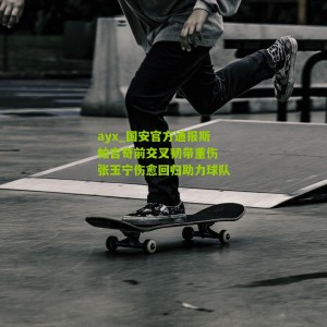 ayx_国安官方通报斯帕吉奇前交叉韧带重伤 张玉宁伤愈回归助力球队