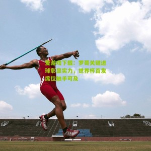 爱游戏下载：罗哥关键进球彰显实力，世界杯首发席位触手可及