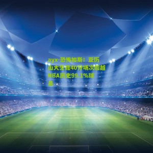 ayx-恐怖如斯！亚历山大生涯40分场次超越NBA历史99.1%球员