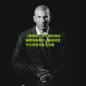 【爱游戏】张外龙的泪水映照保级艰辛，赛后坦言亏欠球员与家人深重
