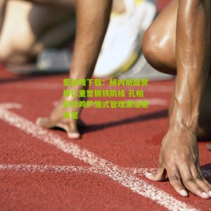 爱游戏下载：赫内斯盛赞拜仁重塑钢铁防线 孔帕尼母鸡护雏式管理激活更衣室