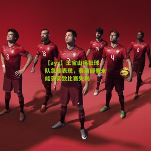 【ayx】王宝山痛批球队急躁表现，赛前部署未能落实致比赛失利